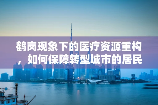 鹤岗现象下的医疗资源重构，如何保障转型城市的居民健康？