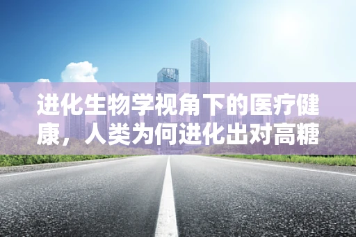 进化生物学视角下的医疗健康，人类为何进化出对高糖食品的偏好？