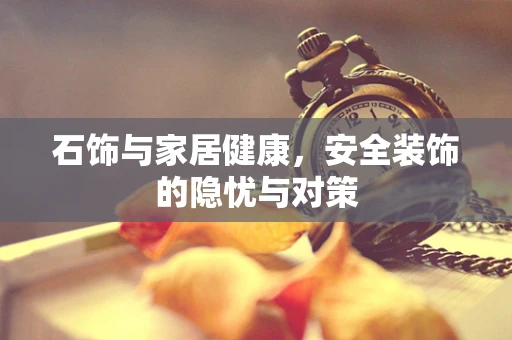 石饰与家居健康，安全装饰的隐忧与对策