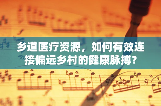 乡道医疗资源，如何有效连接偏远乡村的健康脉搏？