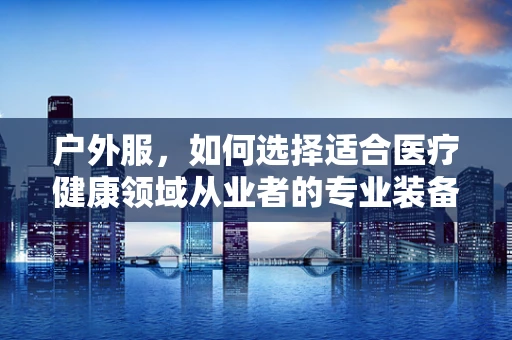 户外服，如何选择适合医疗健康领域从业者的专业装备？