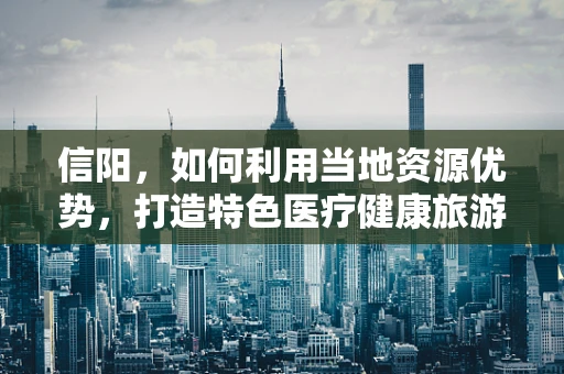 信阳，如何利用当地资源优势，打造特色医疗健康旅游胜地？