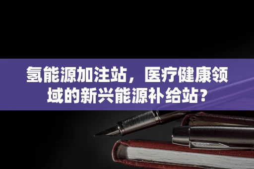 氢能源加注站，医疗健康领域的新兴能源补给站？
