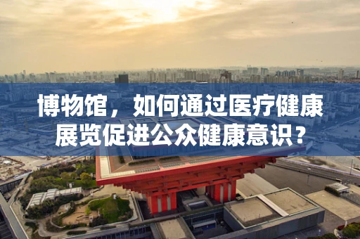 博物馆，如何通过医疗健康展览促进公众健康意识？