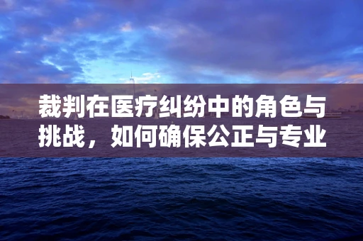 裁判在医疗纠纷中的角色与挑战，如何确保公正与专业？