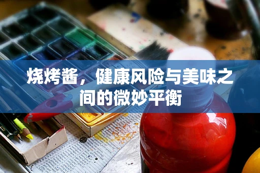 烧烤酱，健康风险与美味之间的微妙平衡
