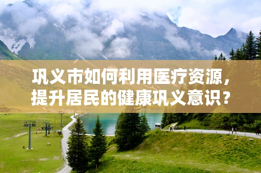巩义市如何利用医疗资源，提升居民的健康巩义意识？