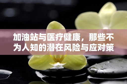 加油站与医疗健康，那些不为人知的潜在风险与应对策略