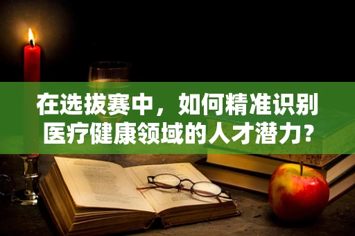 在选拔赛中，如何精准识别医疗健康领域的人才潜力？