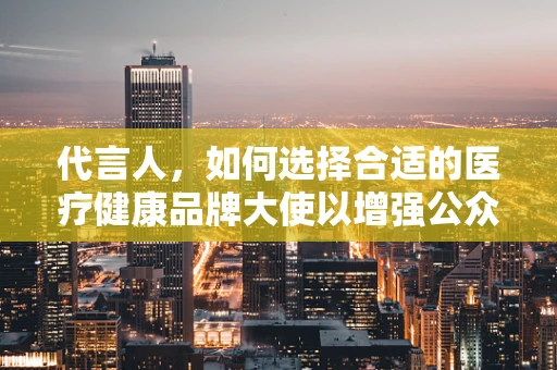 代言人，如何选择合适的医疗健康品牌大使以增强公众信任？