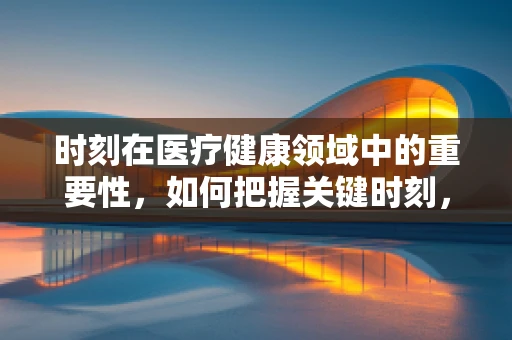 时刻在医疗健康领域中的重要性，如何把握关键时刻，提升患者护理质量？