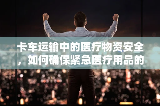 卡车运输中的医疗物资安全，如何确保紧急医疗用品的完好无损？