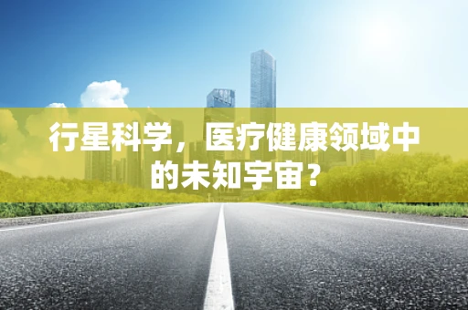 行星科学，医疗健康领域中的未知宇宙？