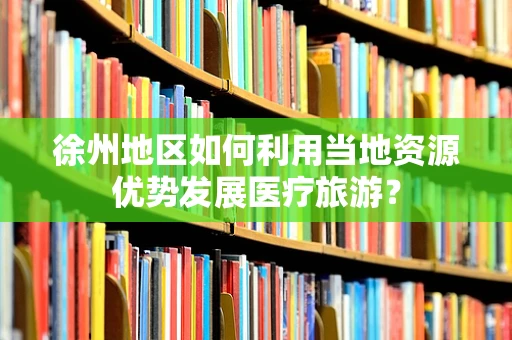 徐州地区如何利用当地资源优势发展医疗旅游？