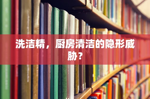 洗洁精，厨房清洁的隐形威胁？