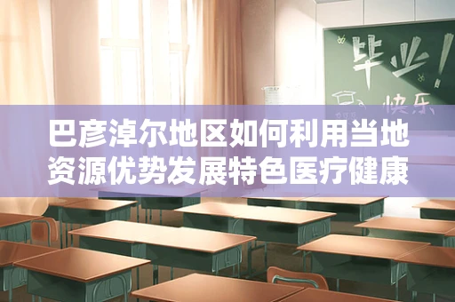 巴彦淖尔地区如何利用当地资源优势发展特色医疗健康产业？