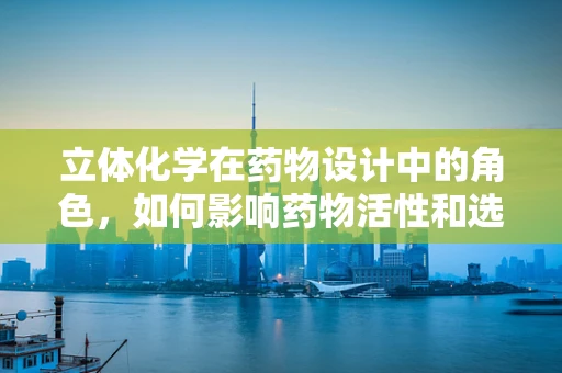 立体化学在药物设计中的角色，如何影响药物活性和选择性？