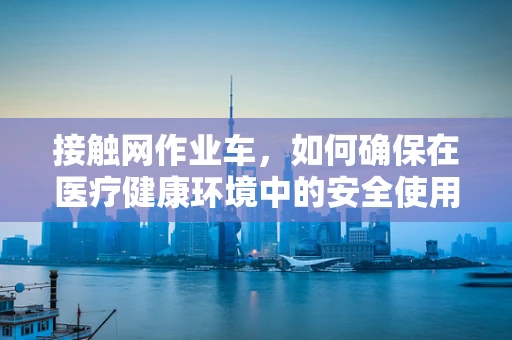 接触网作业车，如何确保在医疗健康环境中的安全使用？