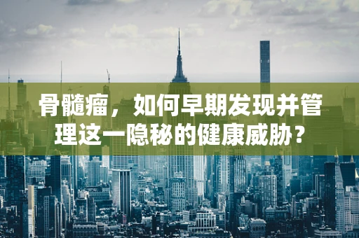 骨髓瘤，如何早期发现并管理这一隐秘的健康威胁？