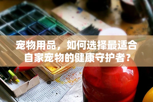 宠物用品，如何选择最适合自家宠物的健康守护者？