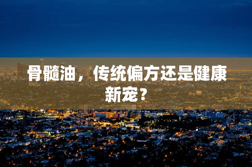 骨髓油，传统偏方还是健康新宠？