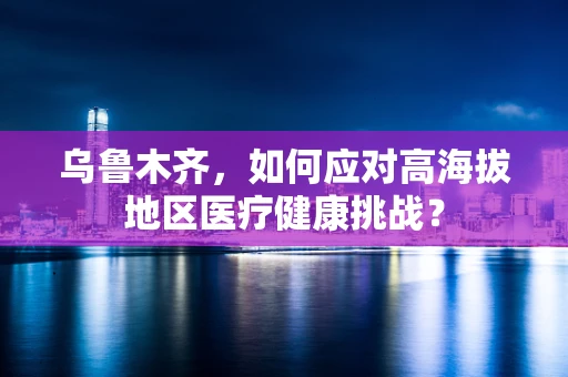 乌鲁木齐，如何应对高海拔地区医疗健康挑战？