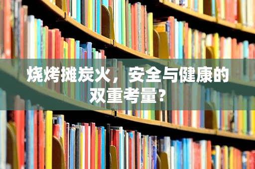 烧烤摊炭火，安全与健康的双重考量？