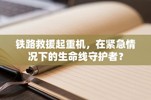 铁路救援起重机，在紧急情况下的生命线守护者？