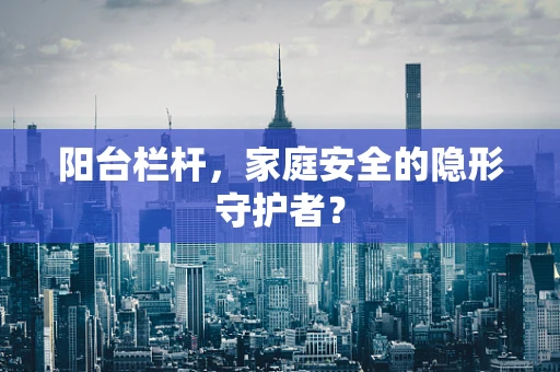 阳台栏杆，家庭安全的隐形守护者？