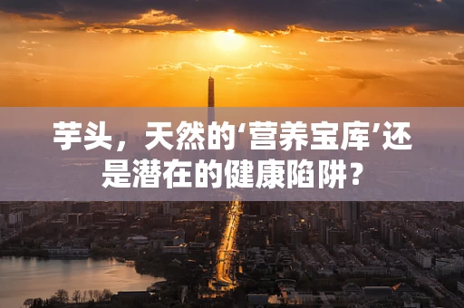 芋头，天然的‘营养宝库’还是潜在的健康陷阱？