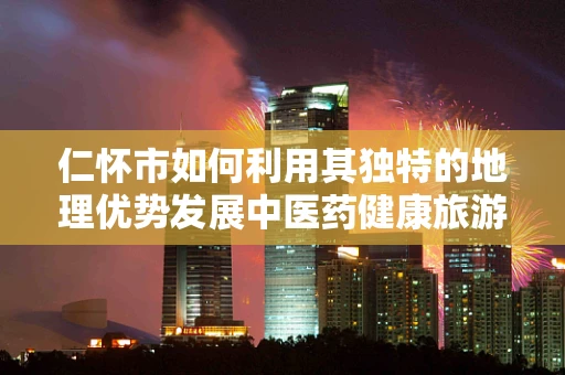 仁怀市如何利用其独特的地理优势发展中医药健康旅游？
