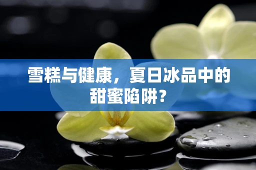 雪糕与健康，夏日冰品中的甜蜜陷阱？