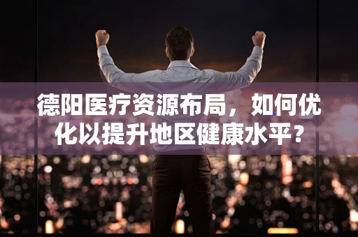德阳医疗资源布局，如何优化以提升地区健康水平？