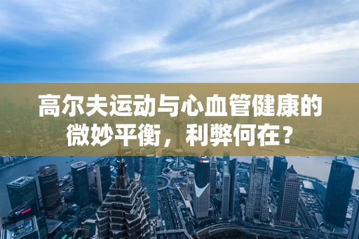 高尔夫运动与心血管健康的微妙平衡，利弊何在？