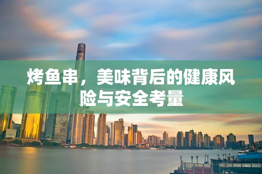 烤鱼串，美味背后的健康风险与安全考量