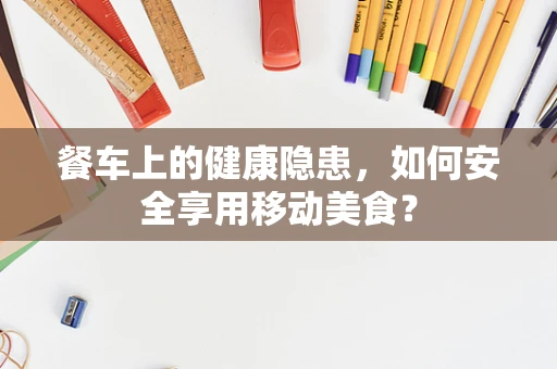 餐车上的健康隐患，如何安全享用移动美食？