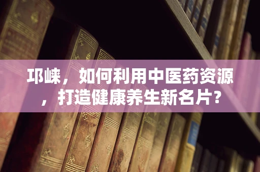 邛崃，如何利用中医药资源，打造健康养生新名片？