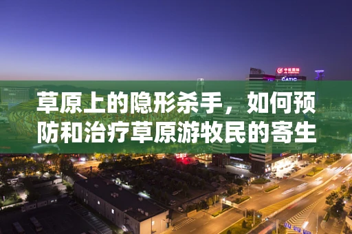 草原上的隐形杀手，如何预防和治疗草原游牧民的寄生虫感染？