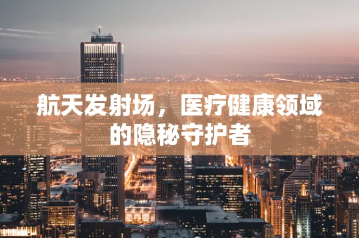 航天发射场，医疗健康领域的隐秘守护者