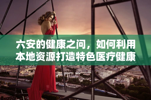 六安的健康之问，如何利用本地资源打造特色医疗健康服务？