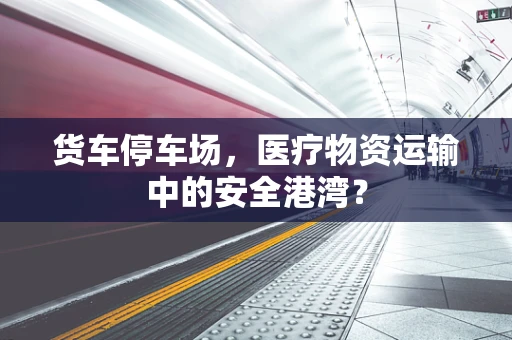货车停车场，医疗物资运输中的安全港湾？