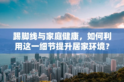 踢脚线与家庭健康，如何利用这一细节提升居家环境？