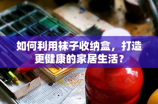 如何利用袜子收纳盒，打造更健康的家居生活？