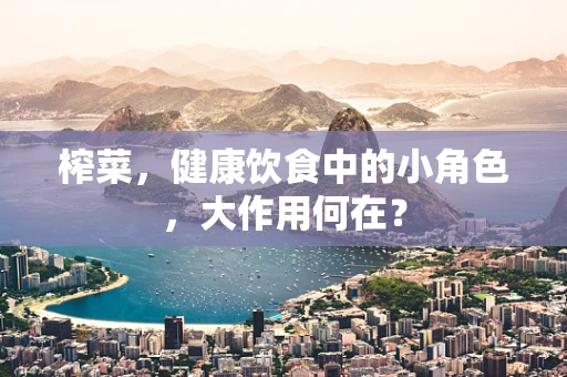 榨菜，健康饮食中的小角色，大作用何在？
