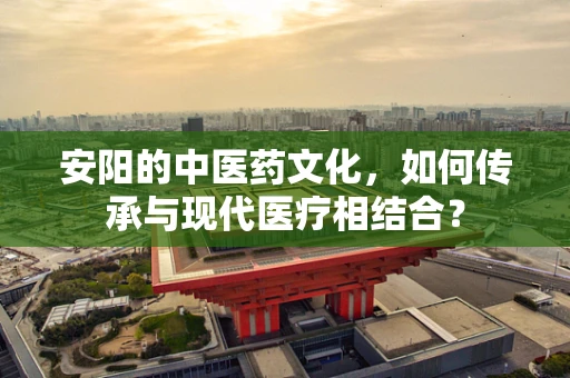 安阳的中医药文化，如何传承与现代医疗相结合？