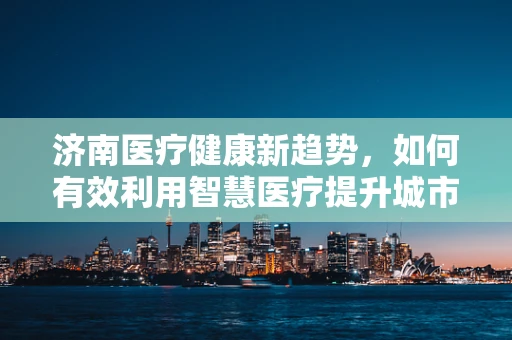 济南医疗健康新趋势，如何有效利用智慧医疗提升城市医疗服务？