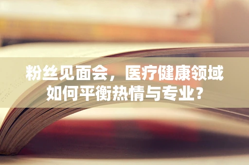 粉丝见面会，医疗健康领域如何平衡热情与专业？
