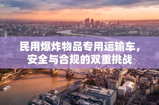 民用爆炸物品专用运输车，安全与合规的双重挑战
