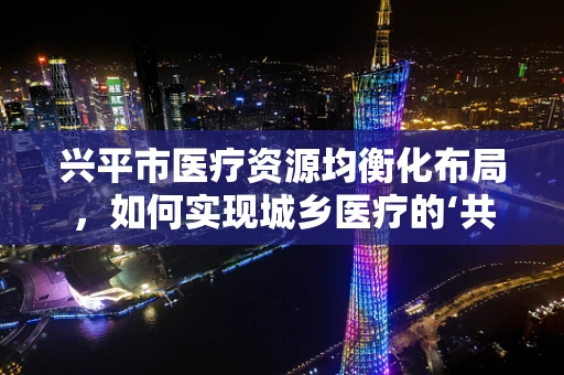 兴平市医疗资源均衡化布局，如何实现城乡医疗的‘共情共进’？