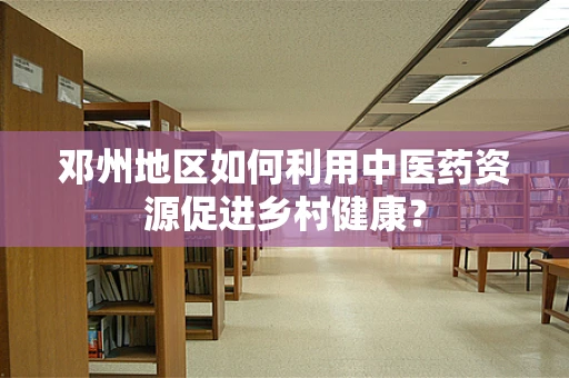 邓州地区如何利用中医药资源促进乡村健康？